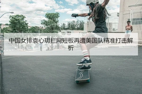 中国女排袁心玥拦网短板再遭美国队精准打击解析